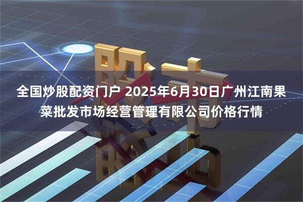 全国炒股配资门户 2025年6月30日广州江南果菜批发市场经营管理有限公司价格行情