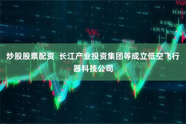 炒股股票配资  长江产业投资集团等成立低空飞行器科技公司