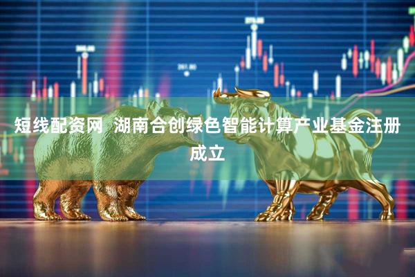短线配资网  湖南合创绿色智能计算产业基金注册成立