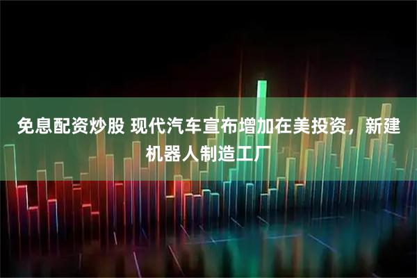免息配资炒股 现代汽车宣布增加在美投资，新建机器人制造工厂