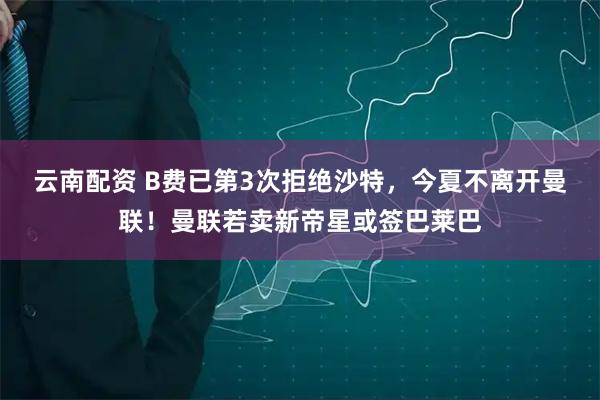 云南配资 B费已第3次拒绝沙特，今夏不离开曼联！曼联若卖新帝星或签巴莱巴