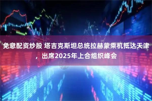 免息配资炒股 塔吉克斯坦总统拉赫蒙乘机抵达天津，出席2025年上合组织峰会