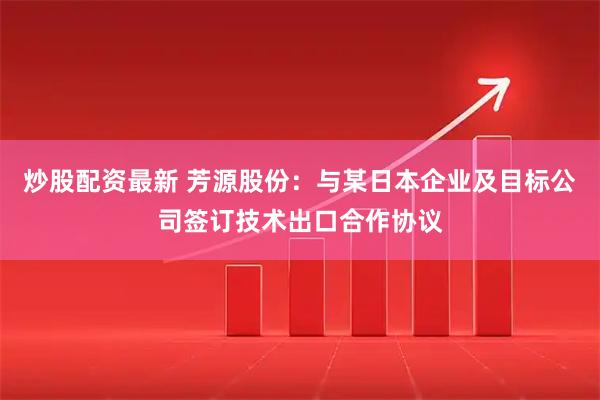 炒股配资最新 芳源股份:与某日本企业及目标公司签订技术出口合作协议