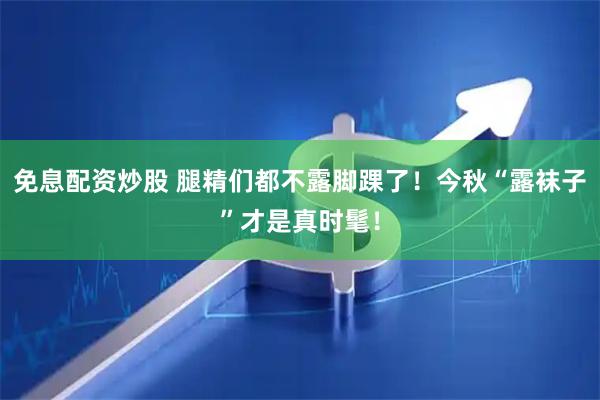 免息配资炒股 腿精们都不露脚踝了！今秋“露袜子”才是真时髦！