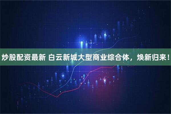 炒股配资最新 白云新城大型商业综合体，焕新归来！