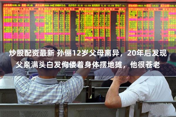 炒股配资最新 孙俪12岁父母离异，20年后发现父亲满头白发佝偻着身体摆地摊，他很苍老
