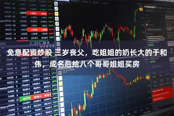 免息配资炒股 三岁丧父，吃姐姐的奶长大的于和伟，成名后给八个哥哥姐姐买房