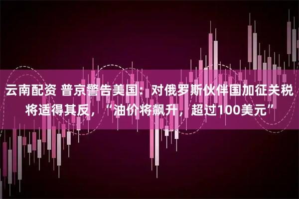 云南配资 普京警告美国:对俄罗斯伙伴国加征关税将适得其反,“油价将飙升,超过100美元”