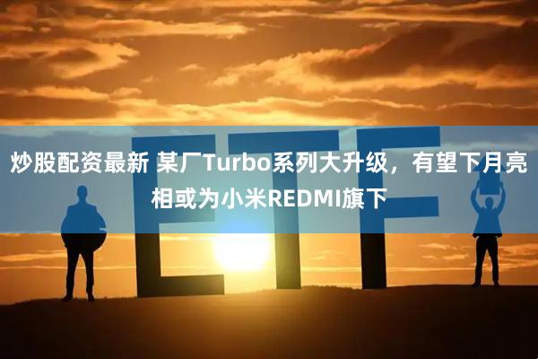 炒股配资最新 某厂Turbo系列大升级，有望下月亮相或为小米REDMI旗下