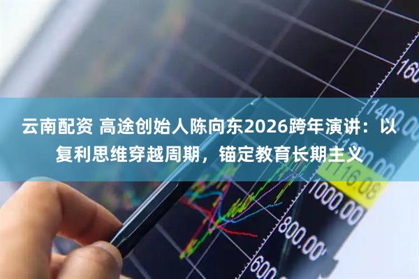 云南配资 高途创始人陈向东2026跨年演讲：以复利思维穿越周期，锚定教育长期主义