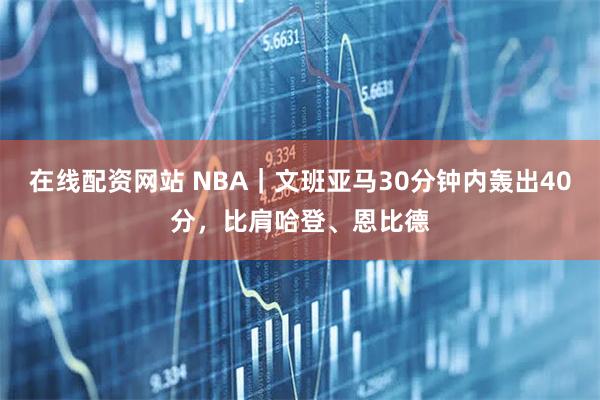在线配资网站 NBA｜文班亚马30分钟内轰出40分，比肩哈登、恩比德