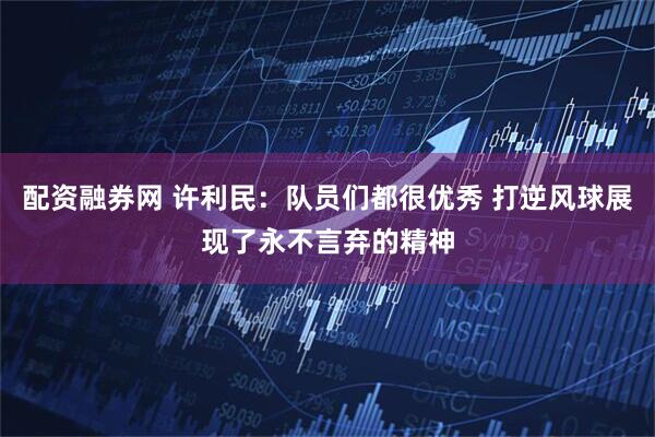 配资融券网 许利民：队员们都很优秀 打逆风球展现了永不言弃的精神