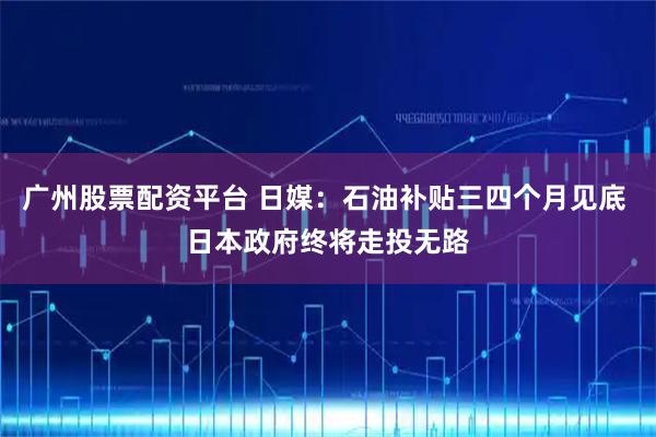 广州股票配资平台 日媒：石油补贴三四个月见底 日本政府终将走投无路