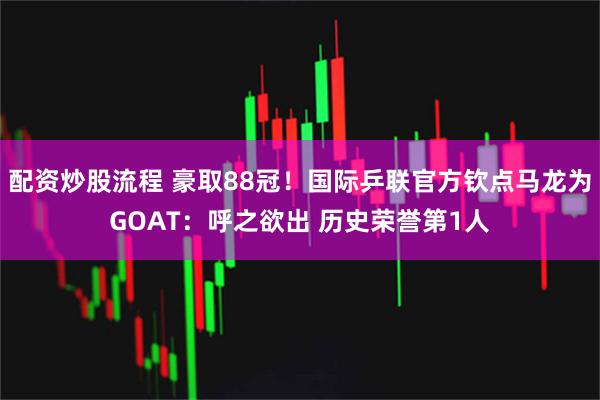 配资炒股流程 豪取88冠！国际乒联官方钦点马龙为GOAT：呼之欲出 历史荣誉第1人