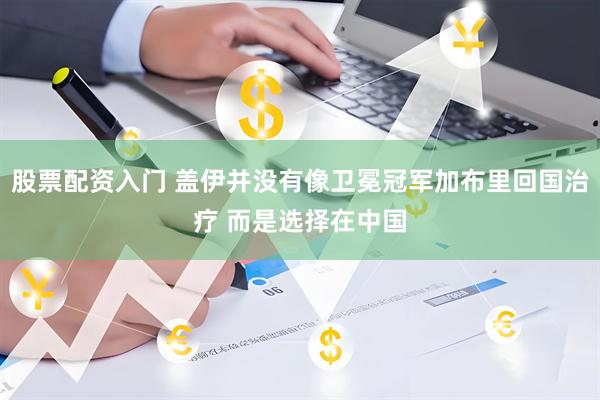 股票配资入门 盖伊并没有像卫冕冠军加布里回国治疗 而是选择在中国