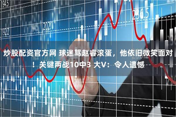 炒股配资官方网 球迷骂赵睿滚蛋，他依旧微笑面对！关键两战10中3 大V：令人遗憾