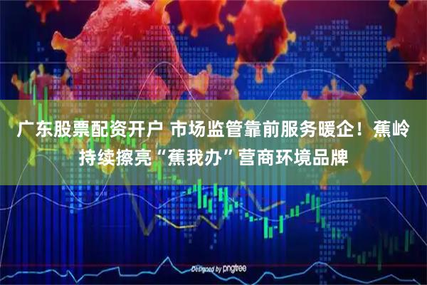 广东股票配资开户 市场监管靠前服务暖企！蕉岭持续擦亮“蕉我办”营商环境品牌