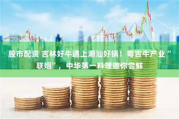 股市配资 吉林好牛遇上潮汕好锅！粤吉牛产业“联姻”，中华第一料理邀你尝鲜