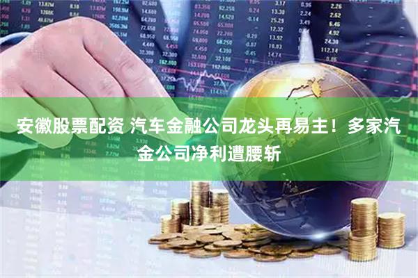 安徽股票配资 汽车金融公司龙头再易主！多家汽金公司净利遭腰斩