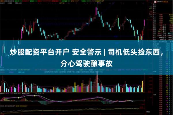 炒股配资平台开户 安全警示 | 司机低头捡东西，分心驾驶酿事故