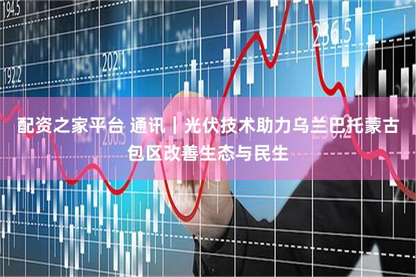 配资之家平台 通讯｜光伏技术助力乌兰巴托蒙古包区改善生态与民生